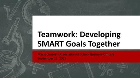 Teamwork: Developing SMART Goals Together Massachusetts Association of School Business Officials September 12, 2013.