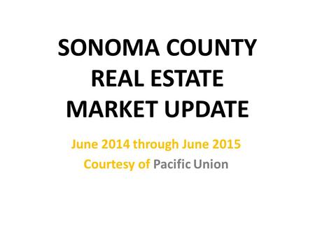 SONOMA COUNTY REAL ESTATE MARKET UPDATE June 2014 through June 2015 Courtesy of Pacific Union.