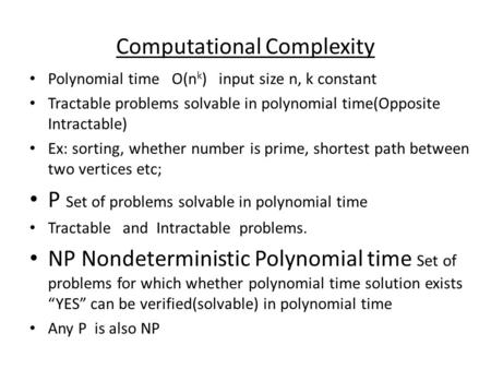 Computational Complexity Polynomial time O(n k ) input size n, k constant Tractable problems solvable in polynomial time(Opposite Intractable) Ex: sorting,