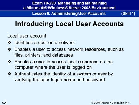 6.1 © 2004 Pearson Education, Inc. Exam 70-290 Managing and Maintaining a Microsoft® Windows® Server 2003 Environment Lesson 6: Administering User Accounts.