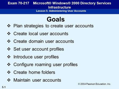 5.1 © 2004 Pearson Education, Inc. Lesson 5: Administering User Accounts Exam 70-217 Microsoft® Windows® 2000 Directory Services Infrastructure Goals 