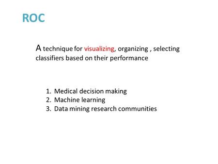 ROC 1.Medical decision making 2.Machine learning 3.Data mining research communities A technique for visualizing, organizing, selecting classifiers based.