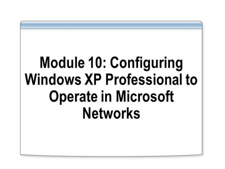 Module 10: Configuring Windows XP Professional to Operate in Microsoft Networks.