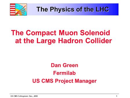 US CMS Colloquium: Dec., 20001 The Physics of the LHC The Compact Muon Solenoid at the Large Hadron Collider Dan Green Fermilab US CMS Project Manager.