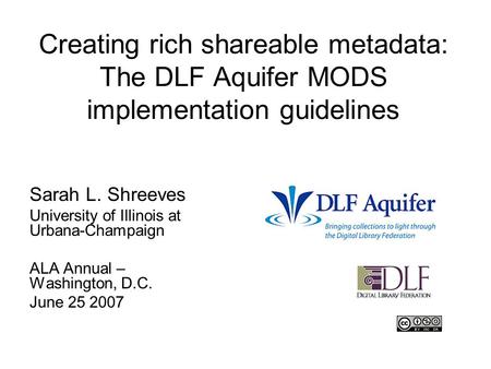 Creating rich shareable metadata: The DLF Aquifer MODS implementation guidelines Sarah L. Shreeves University of Illinois at Urbana-Champaign ALA Annual.