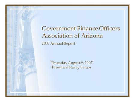 Government Finance Officers Association of Arizona 2007 Annual Report Thursday August 9, 2007 President Stacey Lemos.