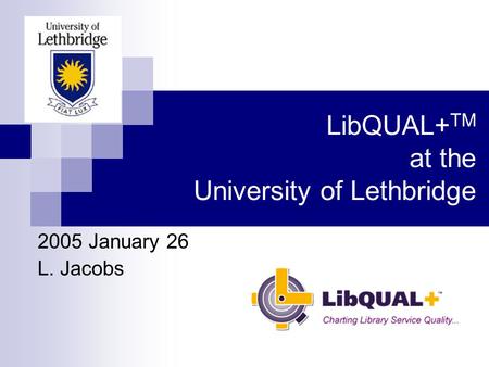 LibQUAL+ TM at the University of Lethbridge 2005 January 26 L. Jacobs.