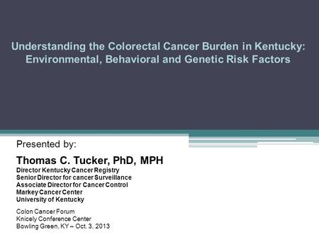 Understanding the Colorectal Cancer Burden in Kentucky: Environmental, Behavioral and Genetic Risk Factors Presented by: Thomas C. Tucker, PhD, MPH Director.