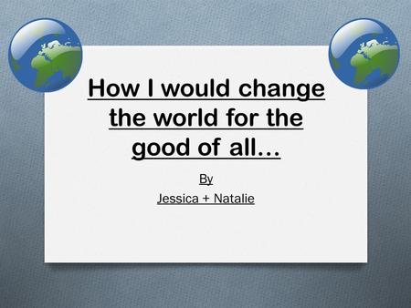 How I would change the world for the good of all… By Jessica + Natalie.