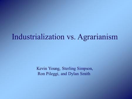 Industrialization vs. Agrarianism Kevin Young, Sterling Simpson, Ron Pileggi, and Dylan Smith.