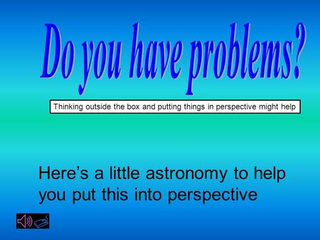 Thinking outside the box and putting things in perspective might help Here’s a little astronomy to help you put this into perspective.