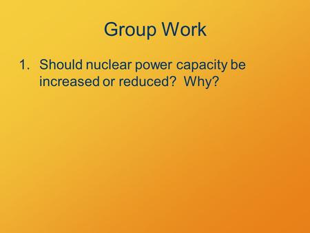 Group Work 1.Should nuclear power capacity be increased or reduced? Why?