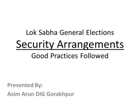 Lok Sabha General Elections Security Arrangements Good Practices Followed Presented By: Asim Arun DIG Gorakhpur.