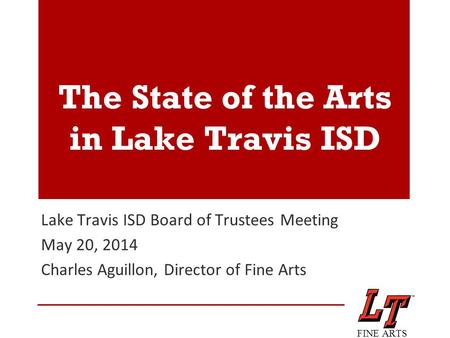 The State of the Arts in Lake Travis ISD Lake Travis ISD Board of Trustees Meeting May 20, 2014 Charles Aguillon, Director of Fine Arts FINE ARTS.