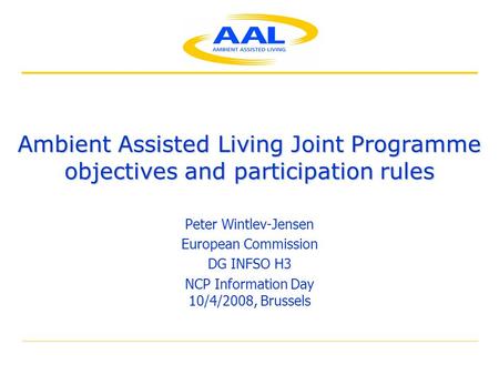 Ambient Assisted Living Joint Programme objectives and participation rules Peter Wintlev-Jensen European Commission DG INFSO H3 NCP Information Day 10/4/2008,