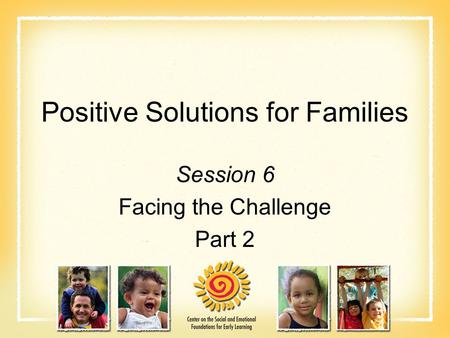 Positive Solutions for Families Session 6 Facing the Challenge Part 2.