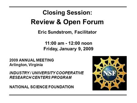 2009 ANNUAL MEETING Arlington, Virginia INDUSTRY / UNIVERSITY COOPERATIVE RESEARCH CENTERS PROGRAM Closing Session: Review & Open Forum Eric Sundstrom,
