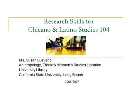 Research Skills for Chicano & Latino Studies 104 Ms. Susan Luévano Anthropology, Ethnic & Women’s Studies Librarian University Library California State.