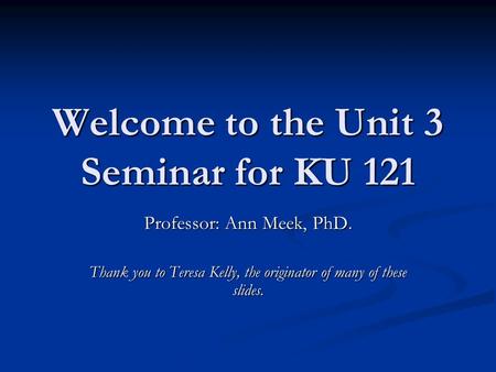 Welcome to the Unit 3 Seminar for KU 121 Professor: Ann Meek, PhD. Thank you to Teresa Kelly, the originator of many of these slides.