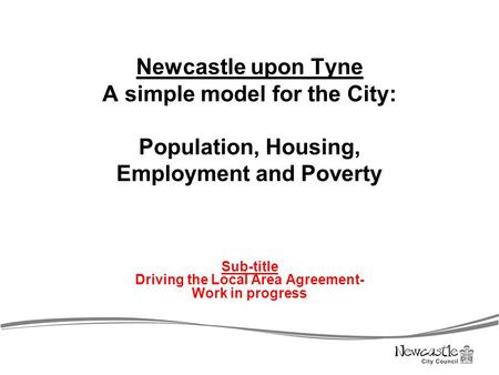 Newcastle upon Tyne A simple model for the City: Population, Housing, Employment and Poverty Sub-title Driving the Local Area Agreement- Work in progress.