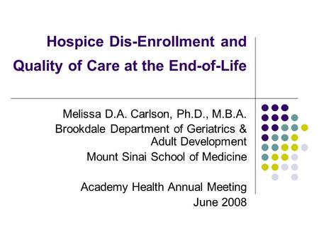 Hospice Dis-Enrollment and Quality of Care at the End-of-Life Melissa D.A. Carlson, Ph.D., M.B.A. Brookdale Department of Geriatrics & Adult Development.