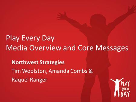 Play Every Day Media Overview and Core Messages Northwest Strategies Tim Woolston, Amanda Combs & Raquel Ranger.