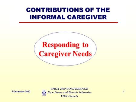 CONTRIBUTIONS OF THE INFORMAL CAREGIVER 5 December 2000 CHCA 2000 CONFERENCE Faye Porter and Bonnie Schroeder VON Canada 1 Responding to Caregiver Needs.