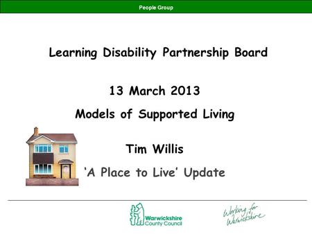 People Group Learning Disability Partnership Board 13 March 2013 Models of Supported Living Tim Willis ‘A Place to Live’ Update.