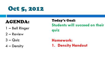Oct 5, 2012 AGENDA: 1 – Bell Ringer 2 – Review 3 – Quiz 4 – Density Today’s Goal: Students will succeed on their quiz Homework: 1.Density Handout.