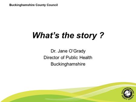 Buckinghamshire County Council What’s the story ? Dr. Jane O’Grady Director of Public Health Buckinghamshire Buckinghamshire County Council.