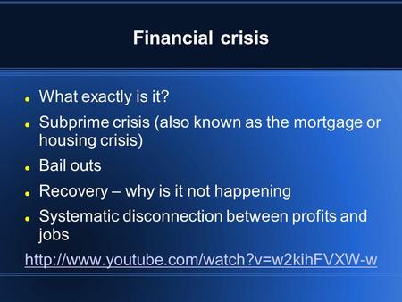 Financial crisis What exactly is it? Subprime crisis (also known as the mortgage or housing crisis) Bail outs Recovery – why is it not happening Systematic.
