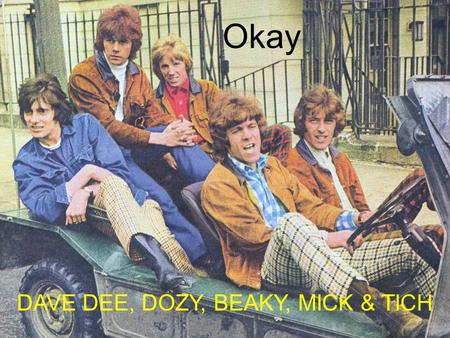 Okay DAVE DEE, DOZY, BEAKY, MICK & TICH All the world has got its worries. Every night has got its dream. But it's Okay! With your arms around me Okay!