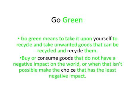 Go Green Go green means to take it upon yourself to recycle and take unwanted goods that can be recycled and recycle them. Buy or consume goods that do.