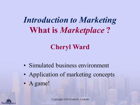 Copyright 2001 Ernest R. Cadotte Introduction to Marketing What is Marketplace ? Cheryl Ward Simulated business environment Application of marketing concepts.