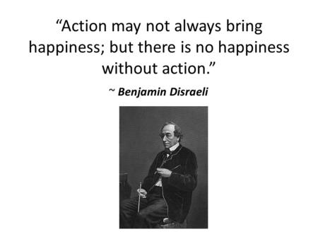 “Action may not always bring happiness; but there is no happiness without action.” ~ Benjamin Disraeli.