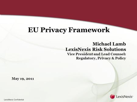 LexisNexis Confidential EU Privacy Framework Michael Lamb LexisNexis Risk Solutions Vice President and Lead Counsel: Regulatory, Privacy & Policy May 19,