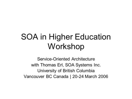 SOA in Higher Education Workshop Service-Oriented Architecture with Thomas Erl, SOA Systems Inc. University of British Columbia Vancouver BC Canada | 20-24.