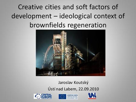Creative cities and soft factors of development – ideological context of brownfields regeneration Jaroslav Koutský Ústí nad Labem, 22.09.2010.