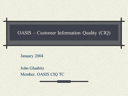 OASIS – Customer Information Quality (CIQ) January 2004 John Glaubitz Member, OASIS CIQ TC.