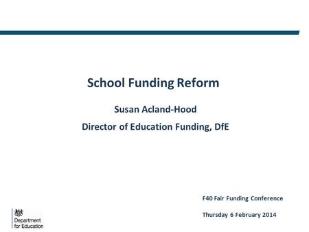 School Funding Reform Susan Acland-Hood Director of Education Funding, DfE F40 Fair Funding Conference Thursday 6 February 2014.