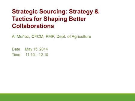 Al Muñoz, CFCM, PMP, Dept. of Agriculture Date May 15, 2014 Time11:15 – 12:15 Strategic Sourcing: Strategy & Tactics for Shaping Better Collaborations.