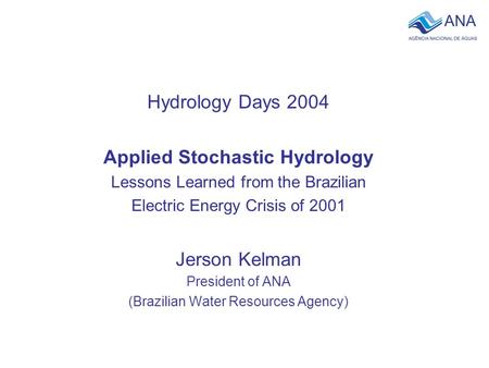 Hydrology Days 2004 Applied Stochastic Hydrology Lessons Learned from the Brazilian Electric Energy Crisis of 2001 Jerson Kelman President of ANA (Brazilian.