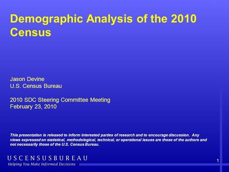 1 Demographic Analysis of the 2010 Census Jason Devine U.S. Census Bureau 2010 SDC Steering Committee Meeting February 23, 2010 This presentation is released.