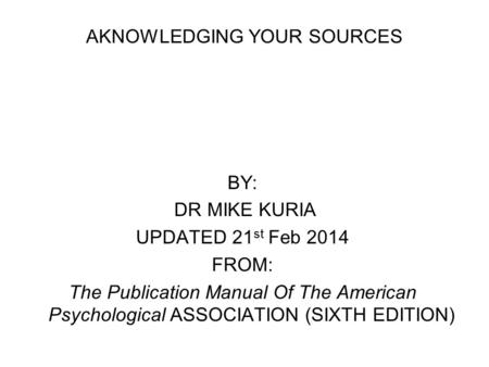AKNOWLEDGING YOUR SOURCES BY: DR MIKE KURIA UPDATED 21 st Feb 2014 FROM: The Publication Manual Of The American Psychological ASSOCIATION (SIXTH EDITION)