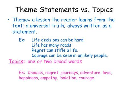 Theme Statements vs. Topics Theme= a lesson the reader learns from the text; a universal truth; always written as a statement. Ex: Life decisions can be.