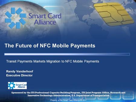 Property of the Smart Card Alliance © 2011 The Future of NFC Mobile Payments Randy Vanderhoof Executive Director Transit Payments Markets Migration to.