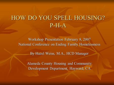 HOW DO YOU SPELL HOUSING? P-H-A Workshop Presentation February 8, 2007 National Conference on Ending Family Homelessness By Hazel Weiss, M.A., HCD Manager.