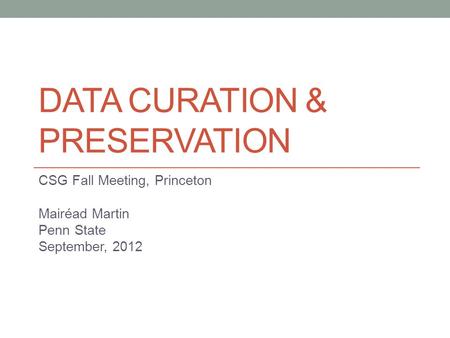 DATA CURATION & PRESERVATION CSG Fall Meeting, Princeton Mairéad Martin Penn State September, 2012.