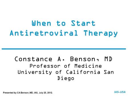 IAS–USA When to Start Antiretroviral Therapy Constance A. Benson, MD Professor of Medicine University of California San Diego FINAL: 07-20-12 Presented.