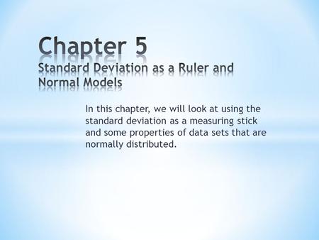 In this chapter, we will look at using the standard deviation as a measuring stick and some properties of data sets that are normally distributed.